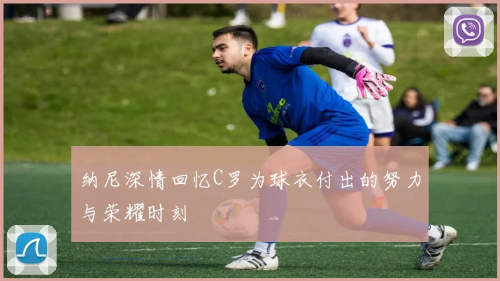 纳尼深情回忆C罗为球衣付出的努力与荣耀时刻