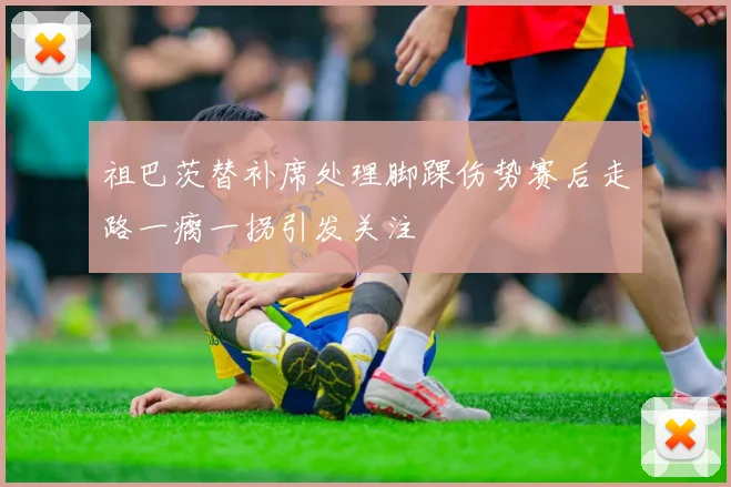 祖巴茨替补席处理脚踝伤势赛后走路一瘸一拐引发关注