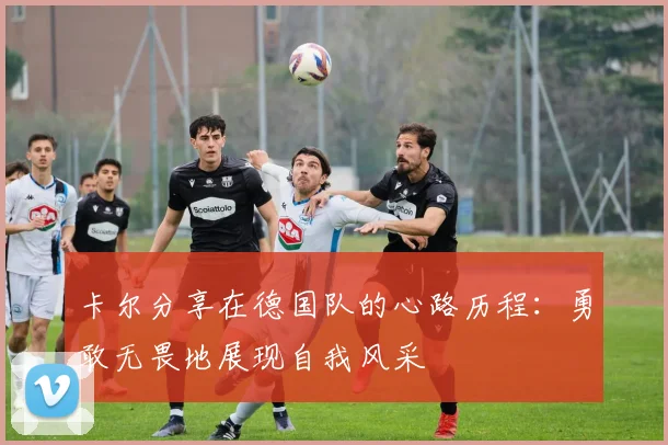 卡尔分享在德国队的心路历程：勇敢无畏地展现自我风采