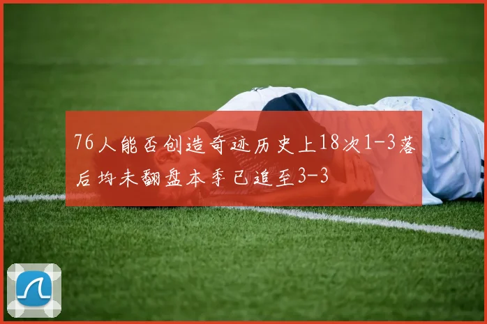 76人能否创造奇迹历史上18次1-3落后均未翻盘本季已追至3-3