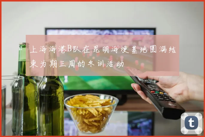 上海海港B队在昆明海埂基地圆满结束为期三周的冬训活动