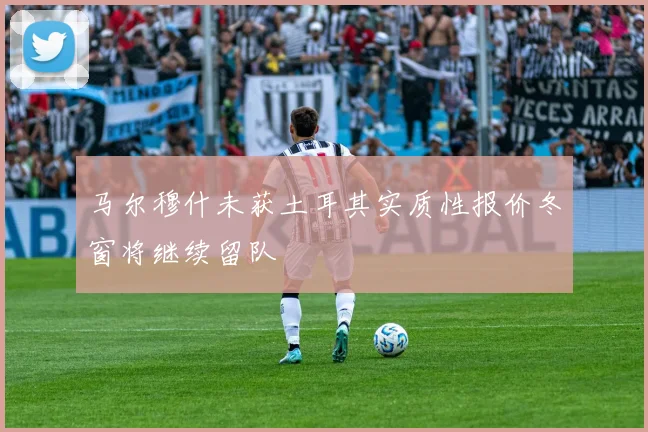 马尔穆什未获土耳其实质性报价冬窗将继续留队