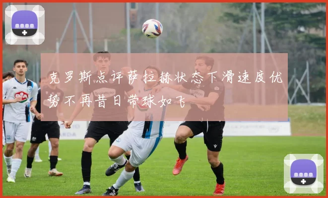 克罗斯点评萨拉赫状态下滑速度优势不再昔日带球如飞