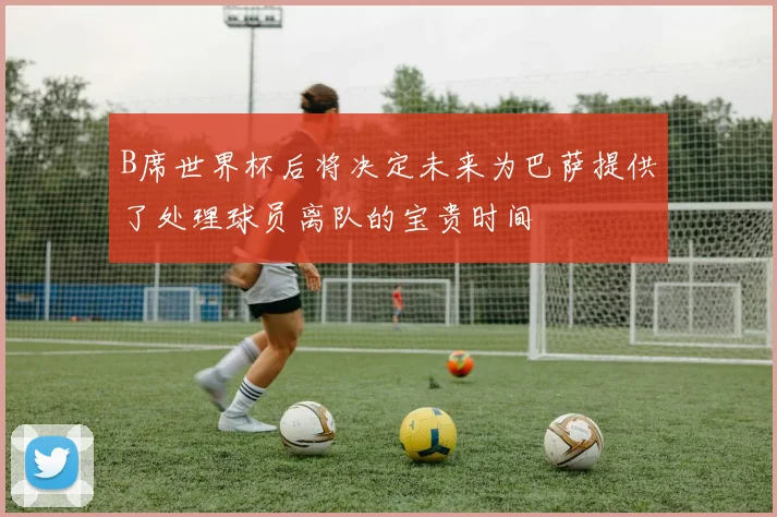 B席世界杯后将决定未来为巴萨提供了处理球员离队的宝贵时间