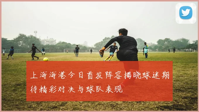 上海海港今日首发阵容揭晓球迷期待精彩对决与球队表现