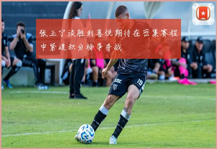张玉宁谈胜利喜悦期待在密集赛程中紧追积分榜争夺战