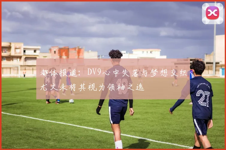 都体报道：DV9心中失落与梦想交织尤文未将其视为领袖之选