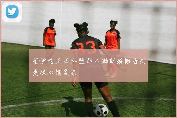 霍伊伦正式加盟那不勒斯感慨告别曼联心情复杂