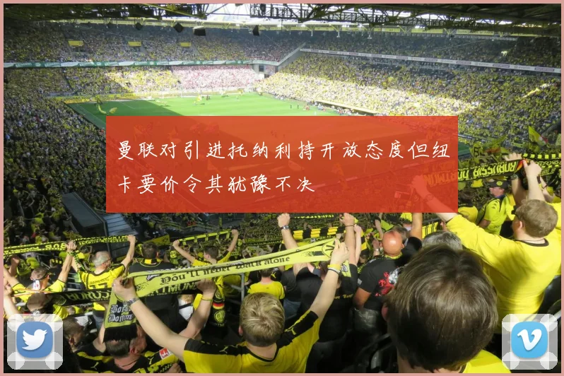 曼联对引进托纳利持开放态度但纽卡要价令其犹豫不决