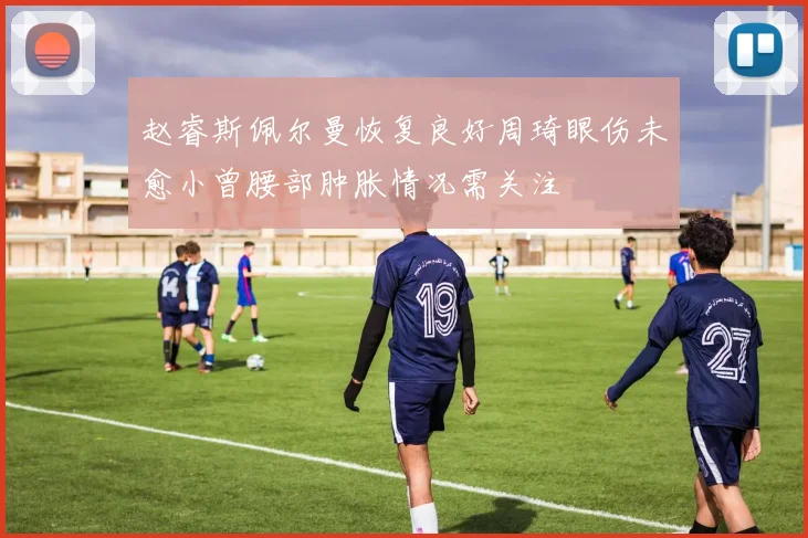 赵睿斯佩尔曼恢复良好周琦眼伤未愈小曾腰部肿胀情况需关注