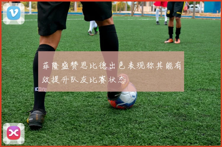 菲隆盛赞恩比德出色表现称其能有效提升队友比赛状态