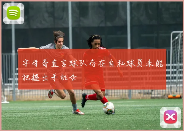 字母哥直言球队存在自私球员未能把握出手机会